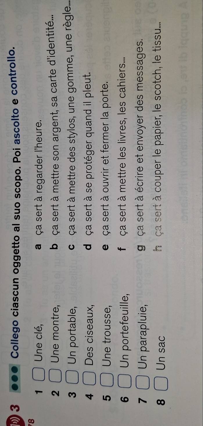 Collego ciascun oggetto al suo scopo. Poi ascolto e controllo.
78
1 Une clé, a ça sert à regarder l'heure.
2 Une montre, b ça sert à mettre son argent, sa carte d'identité...
3 Un portable, ca ça sert à mettre des stylos, une gomme, une règle....
4 Des ciseaux, dé ça sert à se protéger quand il pleut.
5 Une trousse, e ça sert à ouvrir et fermer la porte.
6 Un portefeuille, faça sert à mettre les livres, les cahiers...
7 Un parapluie,
gaça sert à écrire et envoyer des messages.
8 Un sac ha ça sert à couper le papier, le scotch, le tissu....