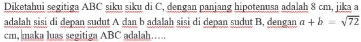 Diketahui segitiga ABC siku siku di C, dengan panjang hipotenusa adalah 8 cm, jika a
adalah sisi di depan sudut A dan b adalah sisi di depan sudut B, dengan a+b=sqrt(72)
cm, maka luas segitiga ABC adalah…….