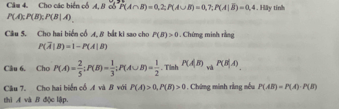 Cho các biến cố A, B cổ P(A∩ B)=0,2; P(A∪ B)=0,7; P(A|overline B)=0,4. Hãy tính
P(A); P(B); P(B|A)
Câu 5. Cho hai biến cố A, B bất kì sao cho P(B)>0. Chứng minh rằng
P(overline A|B)=1-P(A|B)
Câu 6. Cho P(A)= 2/5 ; P(B)= 1/3 ; P(A∪ B)= 1/2 . Tính P(A|B) _VaP(B|A)
Câu 7. Cho hai biến cố A và B với P(A)>0, P(B)>0. Chứng minh rằng nếu P(AB)=P(A)· P(B)
thì A và B độc lập.