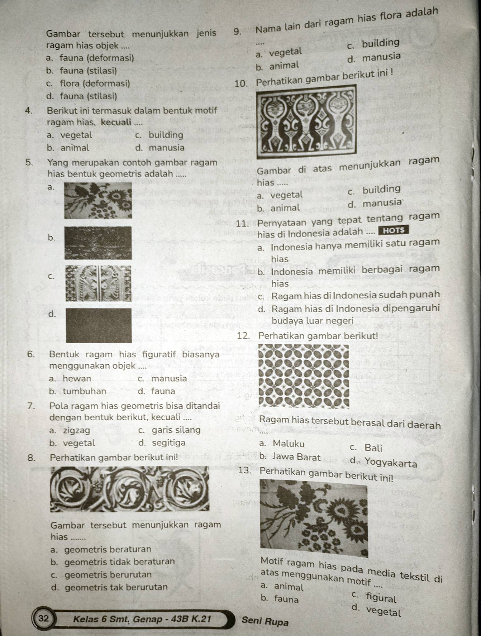 Gambar tersebut menunjukkan jenis 9. Nama lain dari ragam hias flora adalah
ragam hias objek ....
a. vegetal c. building
a. fauna (deformasi) d. manusia
b. fauna (stilasi)
b. animal
c. flora (deformasi)
10.hatikan gambar berikut ini !
d. fauna (stilasi)
4. Berikut ini termasuk dalam bentuk motif
ragam hias, kecuali ....
a. vegetal c. building
b. animal d. manusia
5. Yang merupakan contoh gambar ragam
hias bentuk geometris adalah .....
Gambar di atas menunjukkan ragam
hias .....
a.
a. vegetal c. building
b. animal d. manusia
11. Pernyataan yang tepat tentang ragam
b.
hias di Indonesia adalah .... HOTS
a. Indonesia hanya memiliki satu ragam
hias
C. b. Indonesia memiliki berbagai ragam
hias
c. Ragam hias di Indonesia sudah punah
d.
d. Ragam hias di Indonesia dipengaruhi
budaya luar negeri
12. Perhatikan gambar berikut!
6. Bentuk ragam hias figuratif biasanya
menggunakan objek ....
a. hewan c. manusia
b. tumbuhan d. fauna
7. Pola ragam hias geometris bisa ditandai
dengan bentuk berikut, kecuali .... Ragam hias tersebut berasal dari daerah
a. zigzag c. garis silang
b. vegetal d. segitiga a. Maluku c. Bali
8. Perhatikan gambar berikut ini! b. Jawa Barat d.. Yogyakarta
13. Perhatikan gambar berikut ini!
Gambar tersebut menunjukkan ragam
hias .......
a. geometris beraturan
b. geometris tidak beraturan
otif ragam hias pada media tekstil di
c. geometris berurutan
atas menggunakan motif ....
d. geometris tak berurutan a. animal
c. figural
b. fauna d. vegetal
32 Kelas 6 Smt, Genap - 43B K.21 Seni Rupa