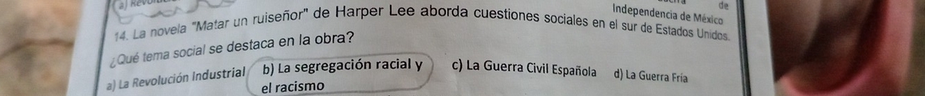 ah
de
Independencia de México
14. La novela "Matar un ruiseñor" de Harper Lee aborda cuestiones sociales en el sur de Estados Unidos.
¿Qué tema social se destaca en la obra?
a) La Revolución Industrial b) La segregación racial y c) La Guerra Civil Española d) La Guerra Fría
el racismo