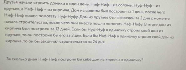 Друзья начали строить домики водин день. Ниφ-Ниφ - из соломы, Нуφ-Нуφ - из 
прутьев, а Наф-Наф - из кирлича. Дом из соломы был πостроен за1день, лосле чего 
Ниф-Ниф пошел помогать Нуф-Нуфу. Дом излрутьев был возведен за 2 дня с момента 
начала строительства, после чего они вместе пошли помогать Наφ-Нафу. В итоге дом из 
киргича был построен за 12 дней. Εсли бы Нуφ-Нуφ водиночку строил свой дом из 
лрутьевη го он построил бы его за 3 дняδ Εсли бы Наφ-Наφ в одиночку строил свой дом из 
кирпича, о он бы закончил строительство за 24 дня. 
За сколько дней Ниф-Ниφ построил бы себе дом из кирлича в одиночку?