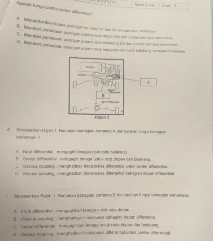 118-E01(1/1) Muka Surat ! Drpd 8
Apakah fungsi utama canter differential?
A. Menambahkan kuasa pusingan ke roda kin dan kanan semasa membelok
B. Memberi perbezaan pusingan antara roda depan kiri dan kanan semasa membelok.
C. Memberi perbezaan pusingan antara roda belakang kiri dan kanan semasa membelok.
D. Memberi perbezaan pusingan antara roda hadapan dan roda belakang semasa membelok.
A
6. Berdasarkan Rajah 1. Namakan bahagian bertanda A dan berikan fungsi bahagian
berkenaan.?
A Rear differential : mengagih tenaga untuk roda belakang.
B. Center differential : mengagih tenaga untuk roda depan dan belakang
C. Viscous coupling : menghadkan tindakbalas differential untuk center differential.
D. Viscous coupling : menghadkan tindakbalas differential bahagian depan differential
7. Berdasarkan Rajah 1. Namakan bahagian bertanda B dan berikan fungsi bahagian berkenaan.
A. Front differential : mengagihkan tenaga untuk roda depan
B. Viscous coupling : menghadkan tindakbalas bahagian depan differential
C. Center differential : mengagihkan tenaga untuk roda depan dan belakang.
D. Viscous coupling.: menghadkan tindakbalas differential untuk center differential.