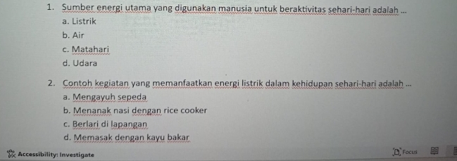 Sumber energi utama yang digunakan manusia untuk beraktivitas sehari-hari adalah ...
a. Listrik
b. Air
c. Matahari
d. Udara
2. Contoh kegiatan yang memanfaatkan energi listrik dalam kehidupan sehari-hari adalah ...
a. Mengayuh sepeda
b. Menanak nasi dengan rice cooker
c. Berlari di lapangan
d. Memasak dengan kayu bakar
Accessibility: Investigate Facus