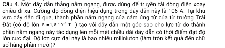 Một dây dẫn thẳng nằm ngang, được dùng để truyền tái dòng điện xoay 
chiều đi xa. Cường độ dòng điện hiệu dụng trong dây dẫn này là 106 A. Tại khu 
vực dây dẫn đi qua, thành phần nằm ngang của cảm ứng từ của từ trường Trái 
Đất (có độ lớn B=1,8.10^(-5)T ) tạo với dây dẫn một góc sao cho lực từ do thành 
nhần nằm ngang này tác dụng lên mỗi mét chiều dài dây dẫn có thời điểm đạt độ 
lớn cực đại. Độ lớn cực đại này là bao nhiêu miliniutơn (làm tròn kết quả đến chữ 
số hàng phần mười)?