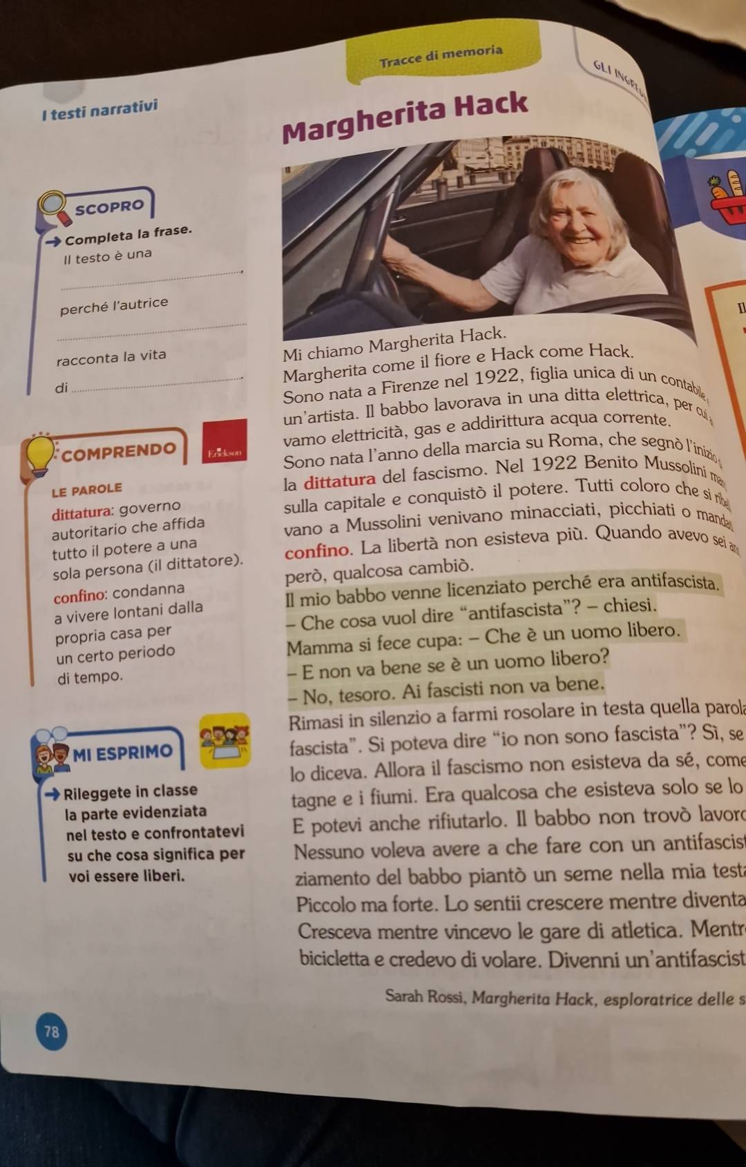 Tracce di memoria
GLIINGE
I testi narrativi
Margherita Hack
SCOPRO
Completa la frase.
_
Il testo è una
perché l'autrice
   
_
racconta la vita
Mi chiamo Margherita Hack.
Margherita come il fiore e Hack come Hack.
di
_Sono nata a Firenze nel 1922, figlia unica di un contabile
un'artista. Il babbo lavorava in una ditta elettrica, per cui
vamo elettricità, gas e addirittura acqua corrente.
COMPRENDO Ericks  Sono nata l'anno della marcia su Roma, che segnò l'inizio 
LE PAROLE la dittatura del fascismo. Nel 1922 Benito Mussolini ma
dittatura: governo sulla capitale e conquistò il potere. Tutti coloro che si me
autoritario che affida
vano a Mussolini venivano minacciati, picchiati o manda 
tutto il potere a una
confino. La libertà non esisteva più. Quando avevo sei an
sola persona (il dittatore).
confino: condanna peró, qualcosa cambió.
a vivere lontani dalla Il mio babbo venne licenziato perché era antifascista.
propria casa per - Che cosa vuol dire “antifascista”? - chiesi.
un certo periodo Mamma si fece cupa: - Che è un uomo libero.
di tempo. - E non va bene se è un uomo libero?
- No, tesoro. Ai fascisti non va bene.
Rimasi in silenzio a farmi rosolare in testa quella parol
MI ESPRIMO fascista”. Si poteva dire “io non sono fascista”? Sì, se
lo diceva. Allora il fascismo non esisteva da sé, come
Rileggete in classe
la parte evidenziata tagne e i fiumi. Era qualcosa che esisteva solo se lo
nel testo e confrontatevi E potevi anche rifiutarlo. Il babbo non trovò lavor
su che cosa significa per Nessuno voleva avere a che fare con un antifascis
voi essere liberi.
ziamento del babbo piantò un seme nella mia testa
Piccolo ma forte. Lo sentii crescere mentre diventa
Cresceva mentre vincevo le gare di atletica. Mentré
bicicletta e credevo di volare. Divenni un’antifascist
Sarah Rossi, Margherita Hack, esploratrice delle s
78