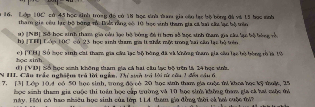 Lớp 10C có 45 học sinh trong đó có 18 học sinh tham gia câu lạc bộ bóng đá và 15 học sinh 
tham gia câu lạc bộ bóng rồ. Biết rằng có 10 học sinh tham gia cả hai câu lạc bộ trên 
a) [NB] Số học sinh tham gia câu lạc bộ bóng đá ít hơn số học sinh tham gia câu lạc bộ bóng rổ. 
b) [TH] Lớp 10C có 23 học sinh tham gia ít nhất một trong hai câu lạc bộ trên. 
c) [TH] Số học sinh chỉ tham gia câu lạc bộ bóng đá và không tham gia câu lạc bộ bóng rồ là 10
học sinh. 
d) [VD] Số học sinh không tham gia cả hai câu lạc bộ trên là 24 học sinh. 
N III. Câu trắc nghiệm trả lời ngắn. Thí sinh trả lời từ câu 1 đến câu 6. 
7. [3] Lớp 10.A có 50 học sinh, trong đó có 20 học sinh tham gia cuộc thi khoa học kỹ thuật, 25
học sinh tham gia cuộc thi toán học cấp trường và 10 học sinh không tham gia cả hai cuộc thi 
này. Hỏi có bao nhiêu học sinh của lớp 114 tham gia đồng thời cả hai cuộc thi?