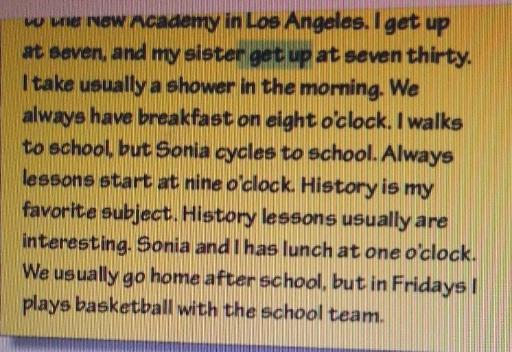 to the New Academy in Los Angeles. I get up 
at seven, and my sister get up at seven thirty. 
I take usually a shower in the morning. We 
always have breakfast on eight o'clock. I walks 
to school, but Sonia cycles to school. Always 
lessons start at nine o'clock. History is my 
favorite subject. History lessons usually are 
interesting. Sonia and I has lunch at one o'clock. 
We usually go home after school, but in Fridays I 
plays basketball with the school team.