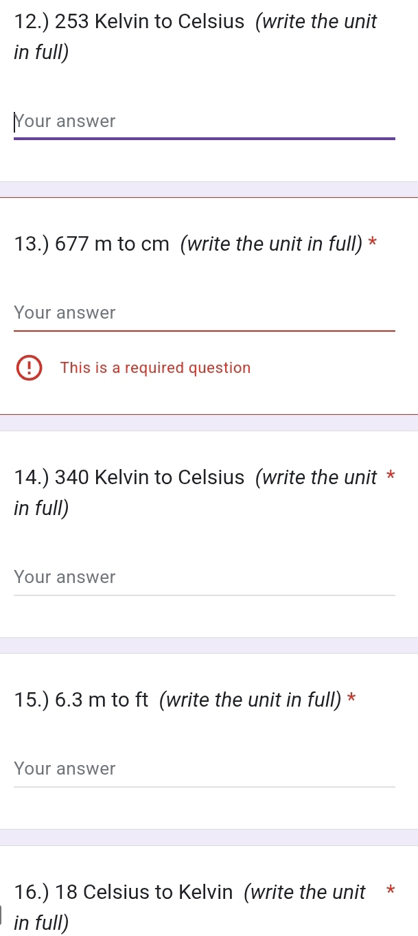 12.) 253 Kelvin to Celsius (write the unit 
in full) 
|Your answer 
13.) 677 m to cm (write the unit in full) * 
Your answer 
! This is a required question 
14.) 340 Kelvin to Celsius (write the unit * 
in full) 
Your answer 
15.) 6.3 m to ft (write the unit in full) * 
Your answer 
16.) 18 Celsius to Kelvin (write the unit * 
in full)