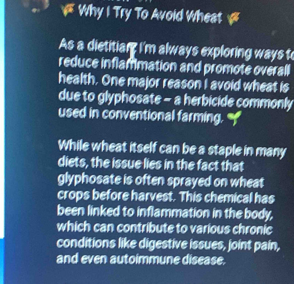 a Why I Try To Avoid Wheat a 
As a dietitian: I'm always exploring ways to 
reduce inflammation and promote overall 
health. One major reason I avoid wheat is 
due to glyphosate - a herbicide commonly 
used in conventional farming. " 
While wheat itself can be a staple in many 
diets, the issue lies in the fact that 
glyphosate is often sprayed on wheat 
crops before harvest. This chemical has 
been linked to inflammation in the body, 
which can contribute to various chronic 
conditions like digestive issues, joint pain, 
and even autoimmune disease.