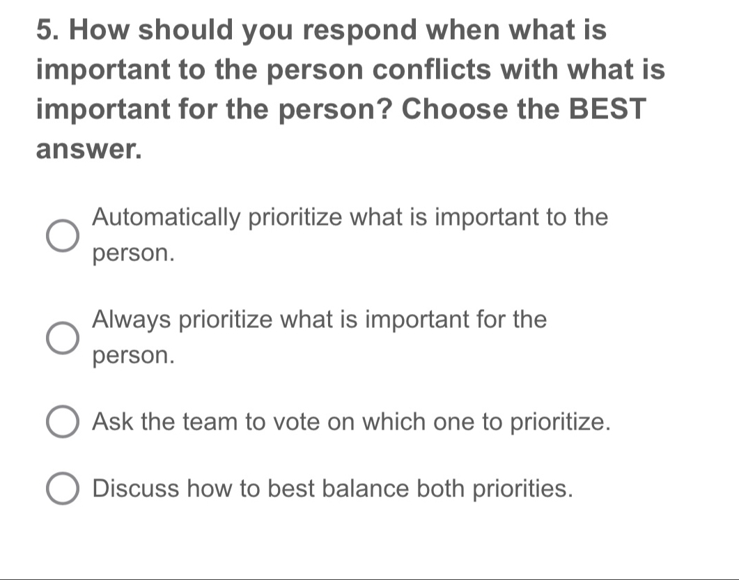 How should you respond when what is
important to the person conflicts with what is
important for the person? Choose the BEST
answer.
Automatically prioritize what is important to the
person.
Always prioritize what is important for the
person.
Ask the team to vote on which one to prioritize.
Discuss how to best balance both priorities.