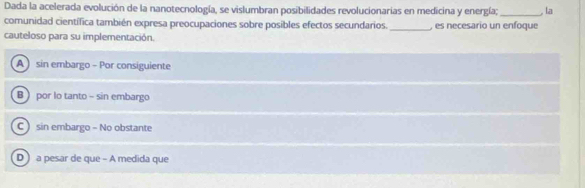 Dada la acelerada evolución de la nanotecnología, se vislumbran posibilidades revolucionarias en medicina y energía;_ , la
comunidad científica también expresa preocupaciones sobre posibles efectos secundarios. _, es necesario un enfoque
cauteloso para su implementación.
A sin embargo - Por consiguiente
B  por lo tanto - sin embargo
C  sin embargo - No obstante
D a pesar de que - A medida que