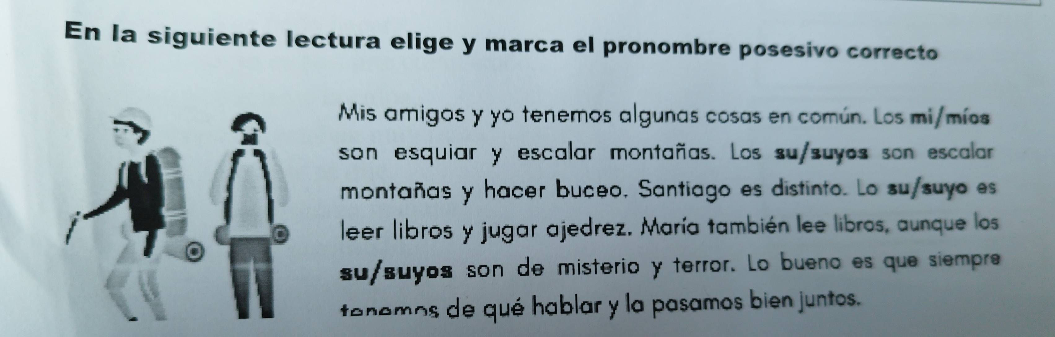 En la siguiente lectura elige y marca el pronombre posesivo correcto 
Mis amigos y yo tenemos algunas cosas en común. Los mi/mís 
son esquiar y escalar montañas. Los su/suyos son escalar 
montañas y hacer buceo, Santiago es distinto. Lo su/suyo es 
leer libros y jugar ajedrez. María también lee libros, aunque los 
su/suys son de misterio y terror. Lo bueno es que siempre 
tenemos de qué hablar y la pasamos bien juntos.