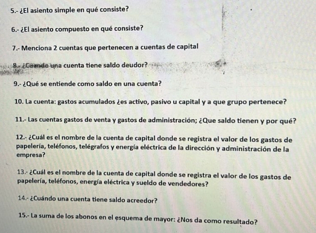 5.- ¿El asiento simple en qué consiste? 
6.- ¿El asiento compuesto en qué consiste? 
7.- Menciona 2 cuentas que pertenecen a cuentas de capital 
8. ¿Cuendo una cuenta tiene saldo deudor? 
9.- ¿Qué se entiende como saldo en una cuenta? 
10. La cuenta: gastos acumulados ¿es activo, pasivo u capital y a que grupo pertenece? 
11.- Las cuentas gastos de venta y gastos de administración; ¿Que saldo tienen y por qué? 
12.- ¿Cuál es el nombre de la cuenta de capital donde se registra el valor de los gastos de 
papelería, teléfonos, telégrafos y energía eléctrica de la dirección y administración de la 
empresa? 
13.- ¿Cuál es el nombre de la cuenta de capital donde se registra el valor de los gastos de 
papelería, teléfonos, energía eléctrica y sueldo de vendedores? 
14.- ¿Cuándo una cuenta tiene saldo acreedor? 
15.- La suma de los abonos en el esquema de mayor: ¿Nos da como resultado?