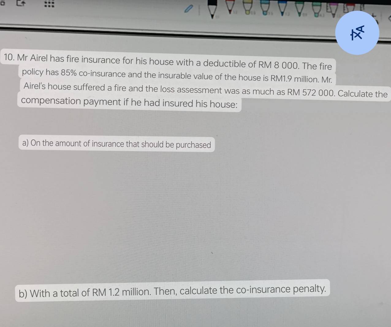 Mr Airel has fire insurance for his house with a deductible of RM 8 000. The fire 
policy has 85% co-insurance and the insurable value of the house is RM1.9 million. Mr. 
Airel's house suffered a fire and the loss assessment was as much as RM 572 000. Calculate the 
compensation payment if he had insured his house: 
a) On the amount of insurance that should be purchased 
b) With a total of RM 1.2 million. Then, calculate the co-insurance penalty.