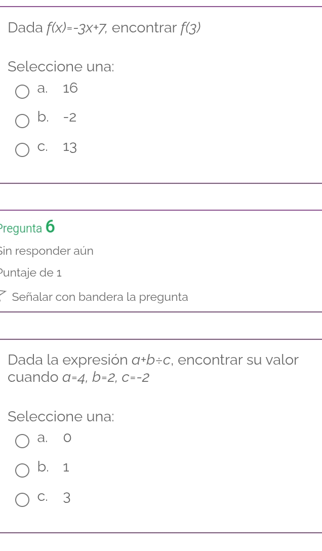 Dada f(x)=-3x+7 encontrar f(3)
Seleccione una:
a. 16
b. -2
C. 13
Pregunta 6
Sin responder aún
Puntaje de 1
Señalar con bandera la pregunta
Dada la expresión a+b/ c , encontrar su valor
cuando a=4, b=2, c=-2
Seleccione una:
a. o
b. 1
c. 3