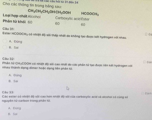 lừ dề trả lới các câu hỏi từ 31 đến 34
Cho các thông tin trong bảng sau:
CH_3CH_2CH_2OHCH_3OOH HCOOCH_3
Loại hợp chất Alcohol Carboxylic acid Ester
Phân tử khối 60 60 60
Câu 31:
Đ
Ester HCO( OCH_3 có nhiệt độ sôi thấp nhất do không tạo được kết hydrogen với nhau.
A. Đúng
B. Sai
Câu 32:
Đán
Phân tử CH_3 COOH có nhiệt độ sôi cao nhất do các phân tử tạo được liên kết hydrogen với
nhau thành dạng dimer hoặc dạng liên phân tử.
A. Đúng
B. Sai
Câu 33: Đánh
Các ester có nhiệt độ sôi cao hơn nhiệt độ sôi của carboxylic acid và alcohol có cùng số
nguyên tử carbon trong phân tử.
A. Đúng
B. Sai
