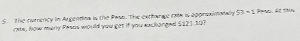 The currency in Argentina is the Peso. The exchange rate is approximatelly $3=1 Peso. At this 
rate, how many Pesos would you get if you exchanged $121.10?