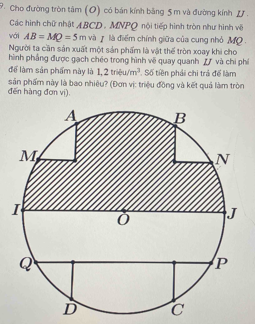 Cho đường tròn tâm (0) có bán kính bằng 5 m và đường kính IJ. 
Các hình chữ nhật ABCD , MNPQ nội tiếp hình tròn như hình vẽ 
với AB=MQ=5m và χ là điểm chính giữa của cung nhỏ MQ. 
Người ta cần sản xuất một sản phẩm là vật thể tròn xoay khi cho 
hình phẳng được gạch chéo trong hình vẽ quay quanh χJ và chi phí 
để làm sản phẩm này là 1,2trihat eu/m^3. Số tiền phải chi trả để làm 
sản phẩm này là bao nhiêu? (Đơn vị: triệu đồng và kết quả làm tròn 
đến hàng đơn vị).