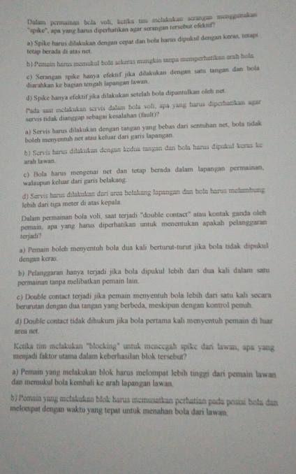 Dalam permainan bola voli, ketika tim melakukan scrangan meoggunakan
'spike'', apa yang harus diperhatikan agar serangan tersebut efektif?
a) Spike harus dilakukan dengan cepat dan boła harus dipukul dengan keras, tetaps
tetap berada di atas net.
b) Pemain harus memukul bola sekerus mungkin tanpa memperhatikan orah bola.
c) Serangan spike hanya efektif jika dilakukan dengan satu tangan dan bola
diarahkan ke bagian tengah lapangan lawan.
d) Spike hanya efektif jika dilakukan setelah bola dipantulkan oleh net.
Pada saat mełakukan servis dalam bola voli, apa yang harus diperhatikan agar
servis tidak dianggap sebagai kesalahan (fault)?
a) Servis harus dilakukan dengan tangan yang bebas dari sentuhan net, bola tidak
boleh menyentuh net atau keluar dari garis lapangan.
b) Servis harus dilakukan dengan kedua tangan dan bola harus dipukuł keras ke
arah lawan.
c) Bola harus mengenai net dan tetap berada dalam lapangan permainan,
walaupun keluar dari garis belakang
d) Servis harus dilakukan darí arca belakang lapangan dan bola harus melambung
lebih dari tiga meter di atas kepala.
Dalam permainan bola voli, saat terjadi "double contact" atau kontak ganda oleh
pemain, apa yang harus diperhatikan untuk menentukan apakah pelanggaran
terjadi?
a) Pemain boleh menyentuh bola dua kali berturut-turut jika bola tidak dipukul
dengan keras.
b) Pelanggaran hanya terjadi jika bola dipukul lebih dari dua kali dalam satu
permainan tanpa melibatkan pemain lain.
c) Double contact terjadi jika pemain menyentuh bola lebih dari satu kali secara
berurutan dengan dua tangan yang berbeda, meskípun dengan kontrol penuh
d) Double contact tidak dihukum jika bola pertama kali menyentuh pemain di luar
area net.
Ketika tim melakukan "blocking" untuk mencegah spike dari lawan, apa yang
menjadi faktor utama dalam keberhasilan blok tersebut?
a) Pemain yang melakukan blok harus melompat lebih tinggi dari pemain lawan
dan memukul bola kembali ke arah lapangan lawan.
bJ Pemain yang melakukan blok harus incmusatkan perhatian pada posiai boła dan
melompat dengan waktu yang tepat untuk menahan bola dari lawan.