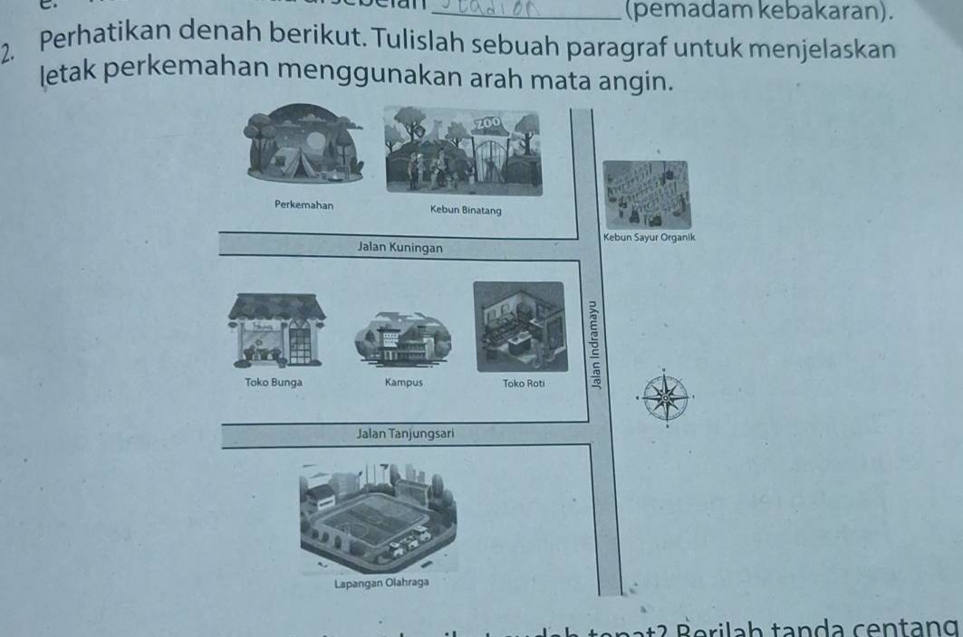 (pemadam kebakaran). 
2. Perhatikan denah berikut. Tulislah sebuah paragraf untuk menjelaskan 
letak perkemahan menggunakan arah mata angin.
700
Perkemahan Kebun Binatang 
Kebun Sayur Organik 
Jalan Kuningan 
Toko Bunga Kampus Toko Roti
5
Jalan Tanjungsari 
Lapangan Olahraga 
at 2 e i h ta n a cen t g