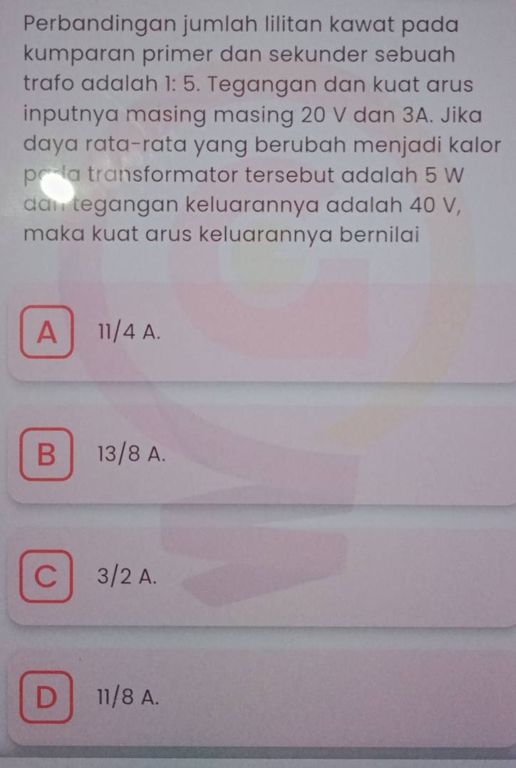 Perbandingan jumlah lilitan kawat pada
kumparan primer dan sekunder sebuah
trafo adalah 1:5. Tegangan dan kuat arus
inputnya masing masing 20 V dan 3A. Jika
daya rata-rata yang berubah menjadi kalor
pada transformator tersebut adalah 5 W
dan tegangan keluarannya adalah 40 V,
maka kuat arus keluarannya bernilai
A 11/4 A.
B 13/8 A.
C 3/2 A.
D 11/8 A.