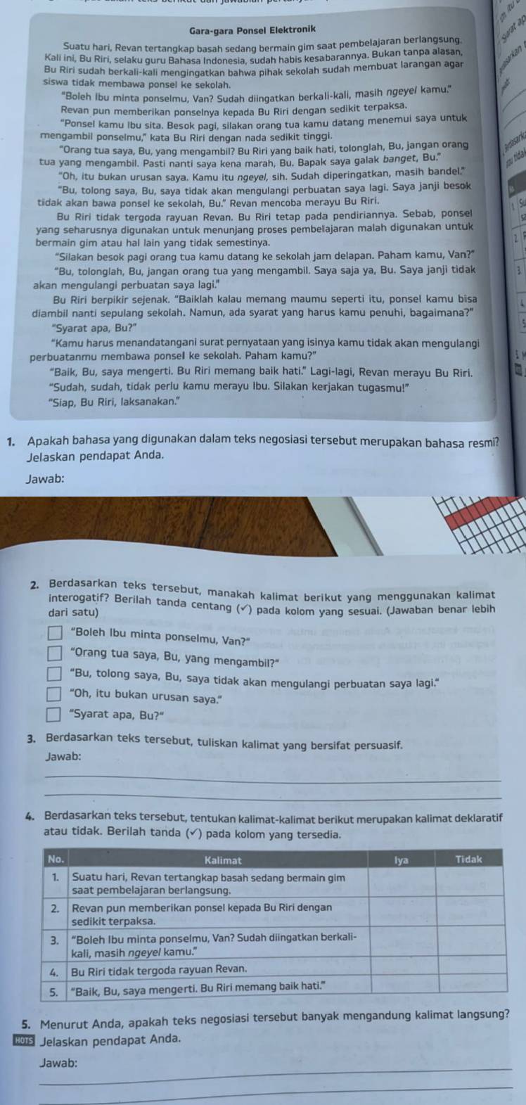 Gara-qara Ponsel Elektronik
Suatu hari, Revan tertangkap basah sedang bermain gim saat pembelajaran berlangsung     
urkan
Kali ini, Bu Riri, selaku guru Bahasa Indonesia, sudah habis kesabarannya. Bukan tanpa alasan
Bu Riri sudah berkali-kali menɡingatkan bahwa pihak sekolah sudah membuat larangan agar
siswa tidak membawa ponsel ke sekolah.
"Boleh Ibu minta ponselmu, Van? Sudah diingatkan berkali-kali, masih ngeye/ kamu.'
Revan pun memberikan ponselnya kepada Bu Riri dengan sedikit terpaksa.
"Ponsel kamu Ibu sita. Besok pagi, silakan orang tua kamu datang menemui saya untuk
mengambil ponselmu," kata Bu Riri dengan nada sedikit tinggi.
“Orang tua saya, Bu, yang mengambil? Bu Riri yang baik hati, tolonglah, Bu, jangan orang asark
tua yang mengambil. Pasti nanti saya kena marah, Bu. Bapak saya galak banget, Bu." u tida 
“Oh, itu bukan urusan saya. Kamu itu ngeyel, sih. Sudah diperingatkan, masih bandel.”
"Bu, tolong saya, Bu, saya tidak akan mengulangi perbuatan saya lagi. Saya janji besok
tidak akan bawa ponsel ke sekolah, Bu." Revan mencoba merayu Bu Riri.
S
Bu Riri tidak tergoda rayuan Revan. Bu Riri tetap pada pendiriannya. Sebab, ponsel
yang seharusnya digunakan untuk menunjang proses pembelajaran malah digunakan untuk
bermain gim atau hal lain yang tidak semestinya.
“Silakan besok pagi orang tua kamu datang ke sekolah jam delapan. Paham kamu, Van?”
"Bu, tolonglah, Bu, jangan orang tua yang mengambil. Saya saja ya, Bu. Saya janji tidak 3
akan mengulangi perbuatan saya lagi."
Bu Riri berpikir sejenak. “Baiklah kalau memang maumu seperti itu, ponsel kamu bisa
diambil nanti sepulang sekolah. Namun, ada syarat yang harus kamu penuhi, bagaimana?"
"Syarat apa, Bu?"
“Kamu harus menandatangani surat pernyataan yang isinya kamu tidak akan mengulangi
perbuatanmu membawa ponsel ke sekolah. Paham kamu?"
“Baik, Bu, saya mengerti. Bu Riri memang baik hati.” Lagi-lagi, Revan merayu Bu Riri.
“Sudah, sudah, tidak perlu kamu merayu Ibu. Silakan kerjakan tugasmu!”
“Siap, Bu Riri, laksanakan.”
1. Apakah bahasa yang digunakan dalam teks negosiasi tersebut merupakan bahasa resmi?
Jelaskan pendapat Anda.
Jawab:
2. Berdasarkan teks tersebut, manakah kalimat berikut yang menggunakan kalimat
interogatif? Berilah tanda centang (√) pada kolom yang sesuai. (Jawaban benar lebih
dari satu)
"Boleh Ibu minta ponselmu, Van?”
“Orang tua saya, Bu, yang mengambil?”
“Bu, tolong saya, Bu, saya tidak akan mengulangi perbuatan saya lagi.”
“Oh, itu bukan urusan saya.”
"Syarat apa, Bu?"
3. Berdasarkan teks tersebut, tuliskan kalimat yang bersifat persuasif.
Jawab:
_
_
4. Berdasarkan teks tersebut, tentukan kalimat-kalimat berikut merupakan kalimat deklaratif
atau tidak. Berilah tanda (√) pada kolom yang tersedia.
5. Menurut Anda, apakah teks negosiasi tersebut banyak mengandung kalimat langsung?
s Jelaskan pendapat Anda.
Jawab:
_