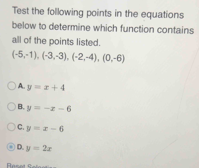 Test the following points in the equations
below to determine which function contains
all of the points listed.
(-5,-1),(-3,-3), (-2,-4), (0,-6)
A. y=x+4
B. y=-x-6
C. y=x-6
D. y=2x
Reset Selec