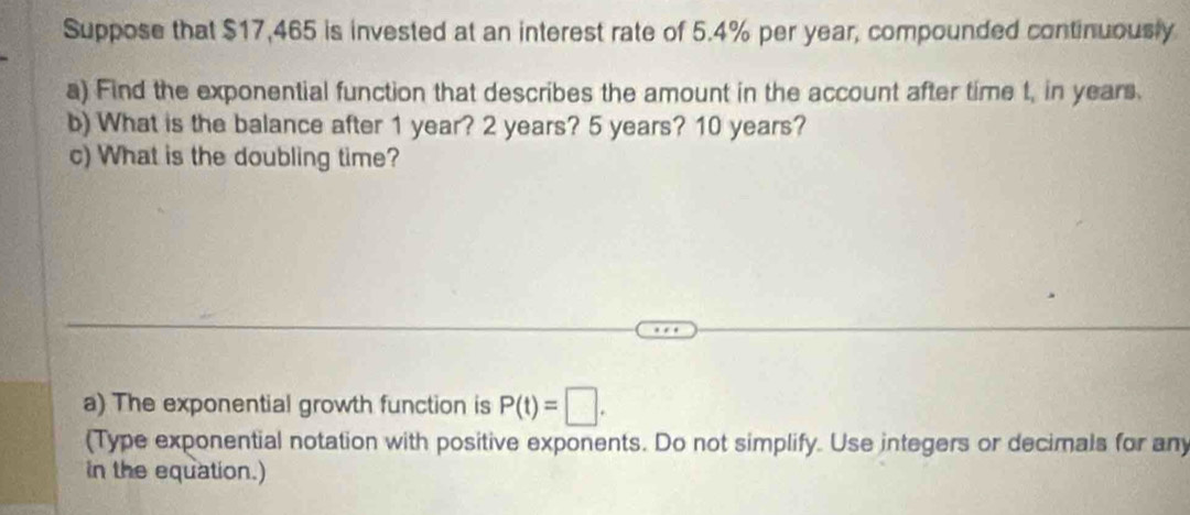 Suppose that $17,465 is invested at an interest rate of 5.4% per year, compounded continuously 
a) Find the exponential function that describes the amount in the account after time t, in years. 
b) What is the balance after 1 year? 2 years? 5 years? 10 years? 
c) What is the doubling time? 
a) The exponential growth function is P(t)=□. 
(Type exponential notation with positive exponents. Do not simplify. Use integers or decimals for any 
in the equation.)