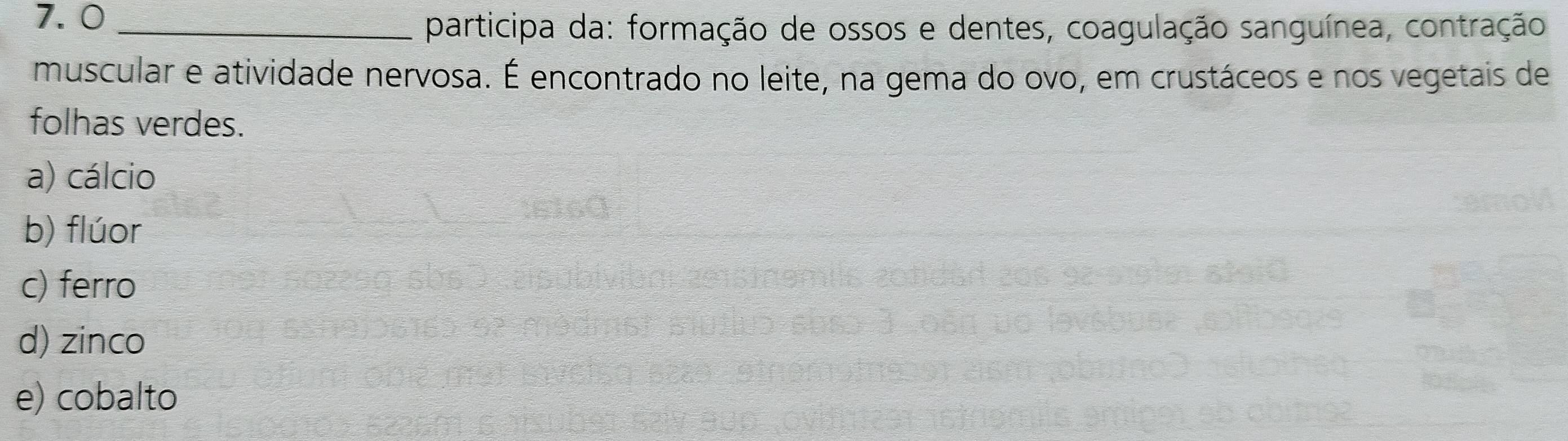 7.0_
participa da: formação de ossos e dentes, coagulação sanguínea, contração
muscular e atividade nervosa. É encontrado no leite, na gema do ovo, em crustáceos e nos vegetais de
folhas verdes.
a) cálcio
b) flúor
c) ferro
d) zinco
e) cobalto