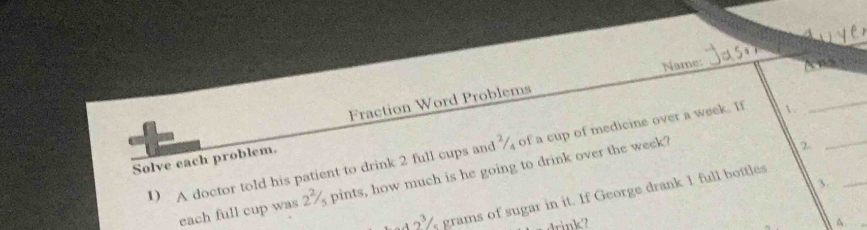 Name: 
a 
_ 
Fraction Word Problems 
1 A doctor told his patient to drink 2 full cups and % of a cup of medicine over a week. I 
Solve each problem. 
each full cup was 2^2 pints, how much is he going to drink over the week? 
2 
_ 
_3
2^3 grams of sugar in it. If George drank I full bottles 
A.