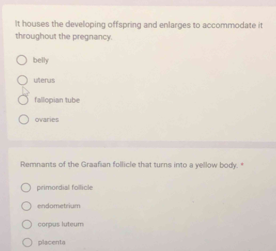 It houses the developing offspring and enlarges to accommodate it
throughout the pregnancy.
belly
uterus
fallopian tube
ovaries
Remnants of the Graafian follicle that turns into a yellow body. *
primordial follicle
endometrium
corpus luteum
placenta