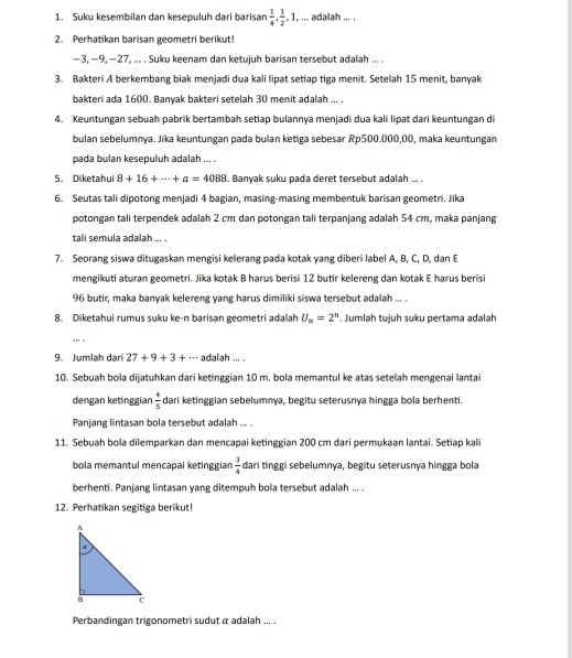 Suku kesembilan dan kesepuluh dari barisan  1/4 , 1/2 ,1, , ... adalah ... .
2. Perhatikan barisan geometri berikut!
-3,-9,-27, ... . Suku keenam dan ketujuh barisan tersebut adalah ... .
3. Bakteri A berkembang biak menjadi dua kali lipat setiap tiga menit. Setelah 15 menit, banyak
bakteri ada 1600. Banvak bakteri setelah 30 menit adalah ... .
4. Keuntungan sebuah pabrik bertambah setiap bulannya menjadi dua kali lipat dari keuntungan di
bulan sebelumnya. Jika keuntungan pada bulan ketiga sebesar Rp500.000,00, maka keuntungan
pada bulan kesepuluh adalah ... .
5. Diketahui 8+16+·s +a=4088. Banyak suku pada deret tersebut adalah ... .
6. Seutas tali dipotong menjadi 4 bagian, masing-masing membentuk barisan geometri. Jika
potongan tali terpendek adalah 2 cm dan potongan tali terpanjang adalah 54 cm, maka panjang
tali semula adalah ... .
7. Seorang siswa ditugaskan mengisi kelerang pada kotak yang diberi label A, B, C, D, dan E
mengikuti aturan geometri. Jika kotak B harus berisi 12 butir kelereng dan kotak E harus berisi
96 butir, maka banyak kelereng yang harus dimiliki siswa tersebut adalah ... .
8. Diketahui rumus suku ke-n barisan geometri adalah U_n=2^n. Jumlah tuịuh suku pertama adalah
'
9. Jumlah dari 27+9+3+·s adalah ... 
10. Sebuah bola dijatuhkan dari ketinggian 10 m. bola memantul ke atas setelah mengenai lantai
dengan ketinggian  4/5  dari ketinggian sebelumnya, begitu seterusnya hingga bola berhenti.
Panjang lintasan bola tersebut adalah ... .
11. Sebuah bola dilemparkan dan mencapai ketinggian 200 cm dari permukaan lantai. Setiap kali
bola memantul mencapai ketinggian  3/4  dari tinggi sebelumnya, begitu seterusnya hingga bola
berhenti. Panjang lintasan yang ditempuh bola tersebut adalah ... .
12. Perhatikan segitiga berikut!
Perbandingan trigonometri sudut α adalah ... .