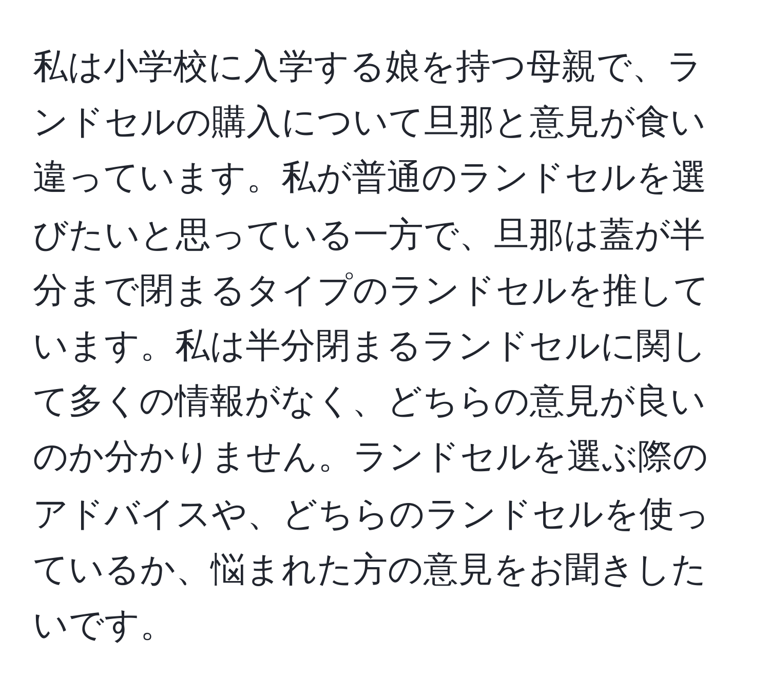 私は小学校に入学する娘を持つ母親で、ランドセルの購入について旦那と意見が食い違っています。私が普通のランドセルを選びたいと思っている一方で、旦那は蓋が半分まで閉まるタイプのランドセルを推しています。私は半分閉まるランドセルに関して多くの情報がなく、どちらの意見が良いのか分かりません。ランドセルを選ぶ際のアドバイスや、どちらのランドセルを使っているか、悩まれた方の意見をお聞きしたいです。