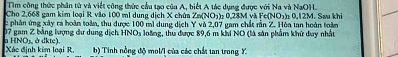 Tìm công thức phân tử và viết công thức cầu tạo của A, biết A tác dụng được với Na và N surd aOH. 
Cho 2,668 gam kim loại R vào 100 ml dung dịch X chứa Zn(NO_3) 1 0, 28M và F Fe(NO_3) 0, |2 M. Sau khi 
c phản ứng xảy ra hoàn toàn, thu được 100 ml dung dịch Y và 2,07 gam chất rấn Z. Hòa tan hoàn toàn
07 gam Z bằng lượng dư dung dịch HNO3 loãng, thu được 89,6 m khí NO (là sản phẩm khứ duy nhất 
a HNO_3 , ở dktc). 
Xác định kim loại R. b) Tính nồng độ mol/l của các chất tan trong Y.