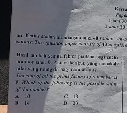 Kerta
Pape
1 jam 30
1 hour 30
an: Kertas soalan ini mengandungi 40 soalan Jawa
uctions: This question paper consists of 40 questions
Hasil tambah semua faktor perdana bagi suatu
nombor ialah 9. Antara-berikut, yang manakah
nilai yang mungkin bagi nombor itu?
The sum of all the prime factors of a mumber is
9. Which of the following is the possible valie
of the mumber?
A 10 C 18
B 14 D 20