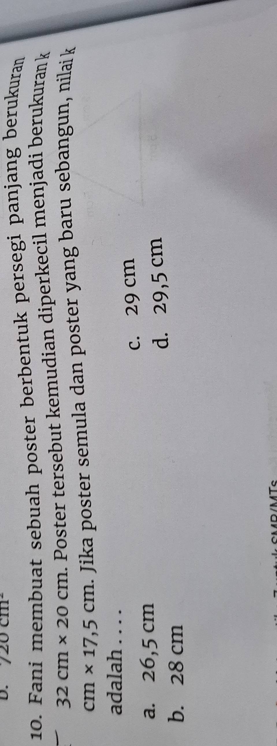20cm^2
10. Fani membuat sebuah poster berbentuk persegi panjang berukuran
32cm* 20cm. Poster tersebut kemudian diperkecil menjadi berukuran k
cm* 17,5cm. Jika poster semula dan poster yang baru sebangun, nilai k
adalah . . . .
a. 26,5 cm c. 29 cm
d. 29,5 cm
b. 28 cm
CMD /MTc