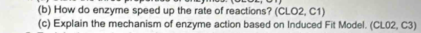 How do enzyme speed up the rate of reactions? (CLO2, C1) 
(c) Explain the mechanism of enzyme action based on Induced Fit Model. (CL02, C3)