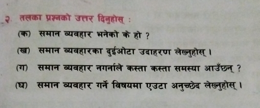 २ तलका प्रश्नको उत्तर दिनुहोस् : 
(क) समान व्यवहार भनेको के हो ? 
(ख) समान व्यवहारका दुईओटा उदाहरण लेब्नुहोस् । 
(ग) समान व्यवहार नगनाले कस्ता कस्ता समस्या आउछन् ? 
(घ) समान व्यवहार गर्ने विषयमा एउटा अनुच्छेद लेख्नुहोस् ।