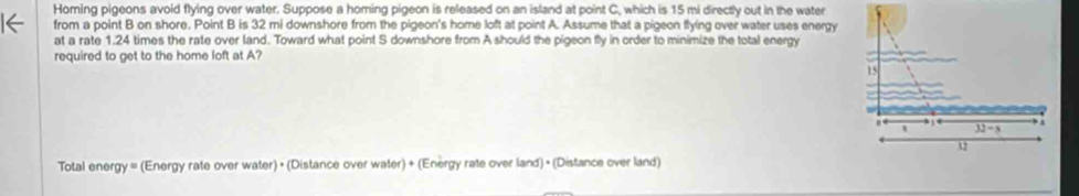 Homing pigeons avoid flying over water. Suppose a homing pigeon is released on an island at point C, which is 15 mi directly out in the water
from a point B on shore. Point B is 32 mi downshore from the pigeon's home loft at point A. Assume that a pigeon flying over water uses energy
at a rate 1.24 times the rate over land. Toward what point S downshore from A should the pigeon fly in order to minimize the total energy
required to get to the home loft at A?
Total energy = (Energy rate over water) + (Distance over water) + (Energy rate over land) + (Distance over land)