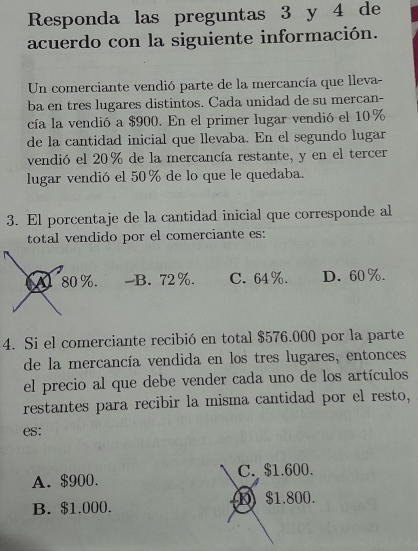 Responda las preguntas 3 y 4 de
acuerdo con la siguiente información.
Un comerciante vendió parte de la mercancía que lleva-
ba en tres lugares distintos. Cada unidad de su mercan-
cía la vendió a $900. En el primer lugar vendió el 10%
de la cantidad inicial que llevaba. En el segundo lugar
vendió el 20% de la mercancía restante, y en el tercer
lugar vendió el 50% de lo que le quedaba.
3. El porcentaje de la cantidad inicial que corresponde al
total vendido por el comerciante es:
A 80%. -B. 72%. C. 64%. D. 60%.
4. Si el comerciante recibió en total $576.000 por la parte
de la mercancía vendida en los tres lugares, entonces
el precio al que debe vender cada uno de los artículos
restantes para recibir la misma cantidad por el resto,
es:
A. $900. C. $1.600.
B. $1.000. D $1.800.