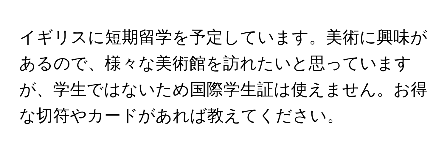 イギリスに短期留学を予定しています。美術に興味があるので、様々な美術館を訪れたいと思っていますが、学生ではないため国際学生証は使えません。お得な切符やカードがあれば教えてください。