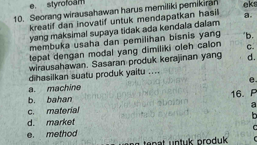 styrofoam 
10. Seorang wirausahawan harus memiliki pemikiran eks 
kreatif dan inovatif untuk mendapatkan hasil a. 
yang maksimal supaya tidak ada kendala dalam 
membuka usaha dan pemilihan bisnis yang 'b. 
tepat dengan modal yang dimiliki oleh calon C. 
wirausahawan. Sasaran produk kerajinan yang d. 
dihasilkan suatu produk yaitu .... 
e. 
a. machine 
16. P 
b. bahan 
a 
c. material 
b 
d. market 
C 
e. method 
tenat untuk produk