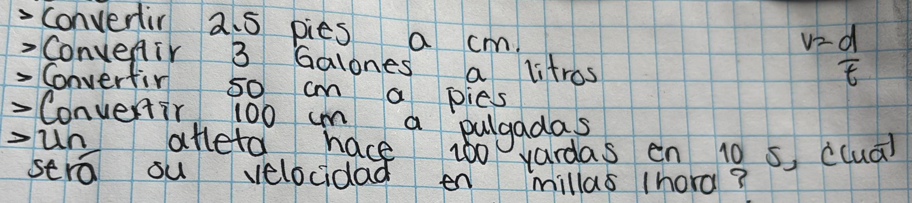 conventir 2 5 pies a cm. 
Convenir 3 Galones a litros
v= d/t 
Converfir so cm a pies 
- Convenir 100 um a pulgadas 
-un atteta hace woo vardas en 10 s ccua) 
sera ou velocidad en millas (hord?