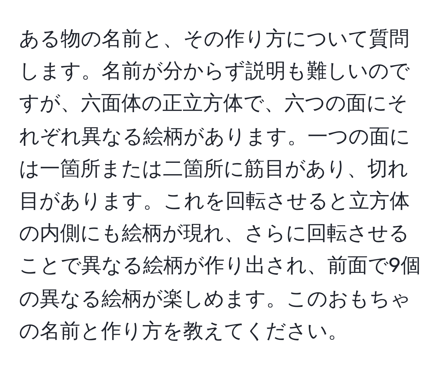 ある物の名前と、その作り方について質問します。名前が分からず説明も難しいのですが、六面体の正立方体で、六つの面にそれぞれ異なる絵柄があります。一つの面には一箇所または二箇所に筋目があり、切れ目があります。これを回転させると立方体の内側にも絵柄が現れ、さらに回転させることで異なる絵柄が作り出され、前面で9個の異なる絵柄が楽しめます。このおもちゃの名前と作り方を教えてください。