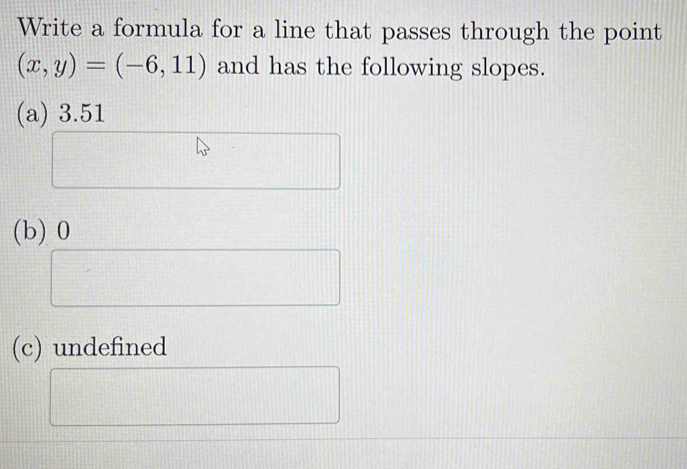 Write a formula for a line that passes through the point
(x,y)=(-6,11) and has the following slopes.
(a) 3.51
(b) 0
(c) undefined