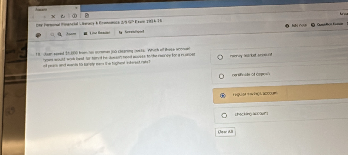Asuané
Aria
DW Personal Financial Literacy & Economics 2/5 GP Exam 2024-25
Add note Question Guide
Zoam Line Reader Scratchpad
18. Juan saved $1,000 from his summer job cleaning pools. Which of these account
types would work best for him if he doesn't need access to the money for a number
of years and wants to safely eam the highest interest rate? money market account
certificate of deposit
regular savings account
checking account
Clear All