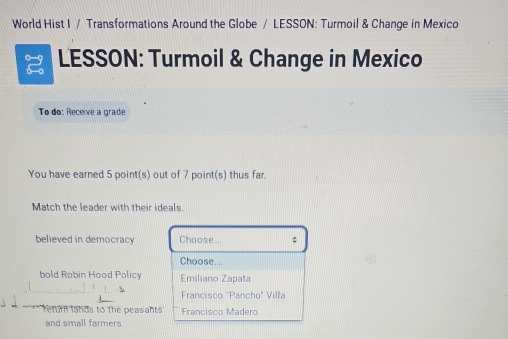 World Hist I / Transformations Around the Globe / LESSON: Turmoil & Change in Mexico
LESSON: Turmoil & Change in Mexico
To do: Receive a grade
You have earned 5 point(s) out of 7 point(s) thus far.
Match the leader with their ideals
believed in democracy Choose... ;
Choose...
bold Robin Hood Policy Emiliano Zapata
Francisco ''Pancho" Villa
return fands to the peasants Francisco Madero
and small farmers