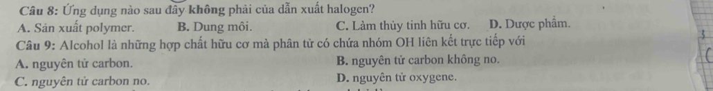 Ứng dụng nào sau đây không phải của dẫn xuất halogen?
A. Sản xuất polymer. B. Dung môi. C. Làm thủy tinh hữu cơ. D. Dược phẩm.
Câu 9: Alcohol là những hợp chất hữu cơ mà phân tử có chứa nhóm OH liên kết trực tiếp với
A. nguyên tử carbon. B. nguyên tử carbon không no.
C. nguyên tử carbon no. D. nguyên tử oxygene.