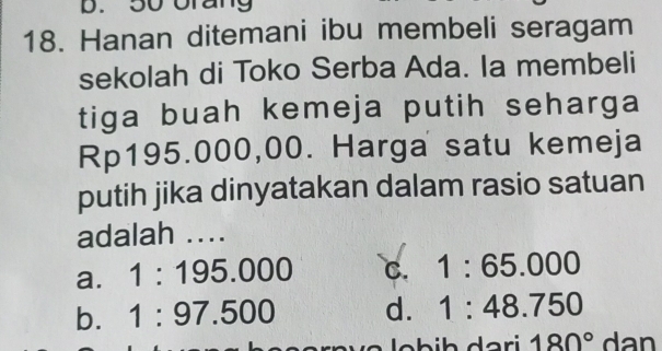 50 Urang
18. Hanan ditemani ibu membeli seragam
sekolah di Toko Serba Ada. la membeli
tiga buah kemeja putih seharga
Rp195.000,00. Harga satu kemeja
putih jika dinyatakan dalam rasio satuan
adalah ….
a. 1:195.000 C. 1:65.000
b. 1:97.500 d. 1:48.750
180° dan